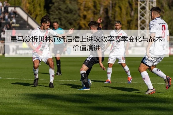皇马分析贝林厄姆后插上进攻效率赛季变化与战术价值演进