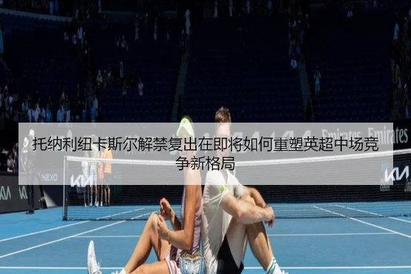 托纳利纽卡斯尔解禁复出在即将如何重塑英超中场竞争新格局