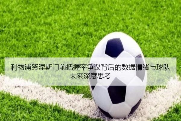 利物浦努涅斯门前把握率争议背后的数据情绪与球队未来深度思考